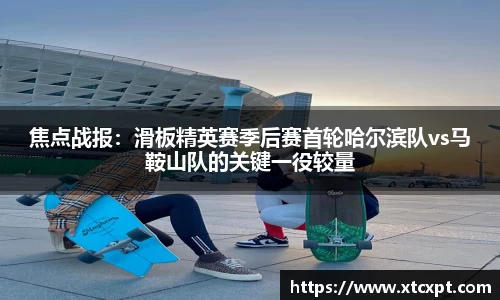 焦点战报：滑板精英赛季后赛首轮哈尔滨队vs马鞍山队的关键一役较量