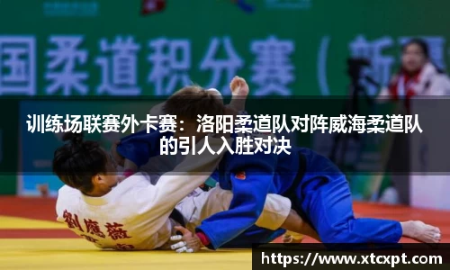 训练场联赛外卡赛：洛阳柔道队对阵威海柔道队的引人入胜对决